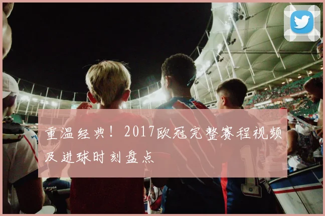 重温经典！2017欧冠完整赛程视频及进球时刻盘点