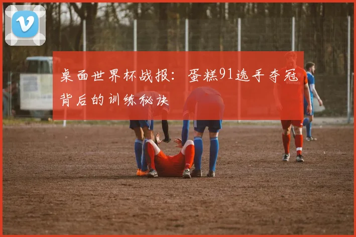 桌面世界杯战报：蛋糕91选手夺冠背后的训练秘诀