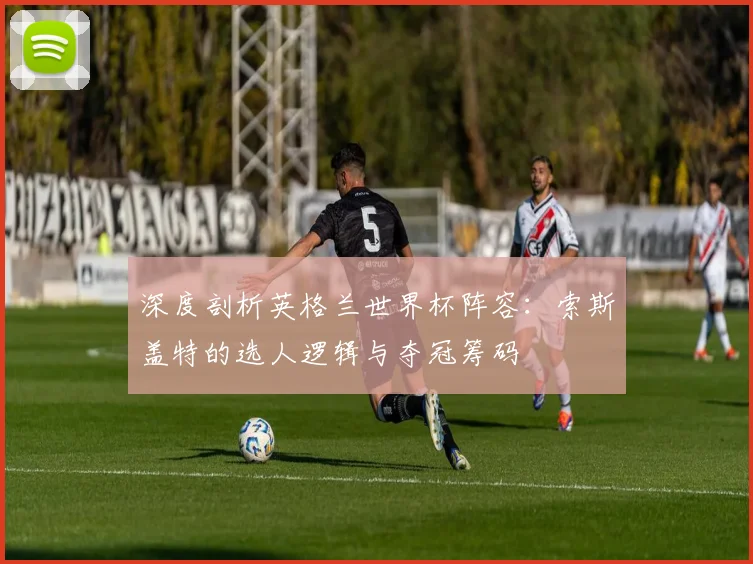 深度剖析英格兰世界杯阵容：索斯盖特的选人逻辑与夺冠筹码