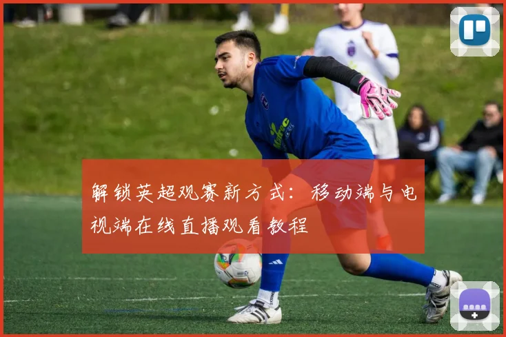 解锁英超观赛新方式：移动端与电视端在线直播观看教程