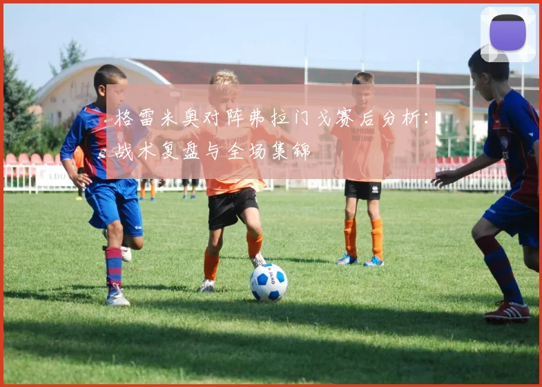 格雷米奥对阵弗拉门戈赛后分析：战术复盘与全场集锦