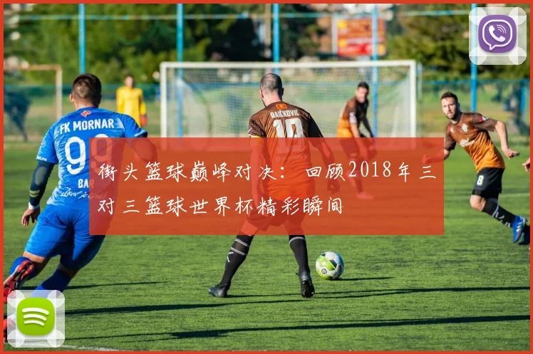 街头篮球巅峰对决：回顾2018年三对三篮球世界杯精彩瞬间