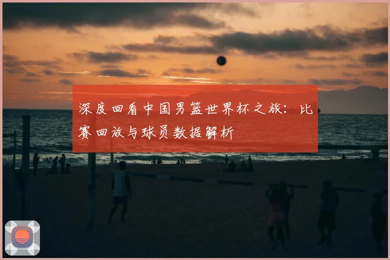 深度回看中国男篮世界杯之旅：比赛回放与球员数据解析